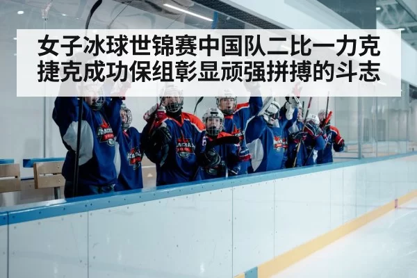 女子冰球世锦赛中国队二比一力克捷克成功保组彰显顽强拼搏的斗志